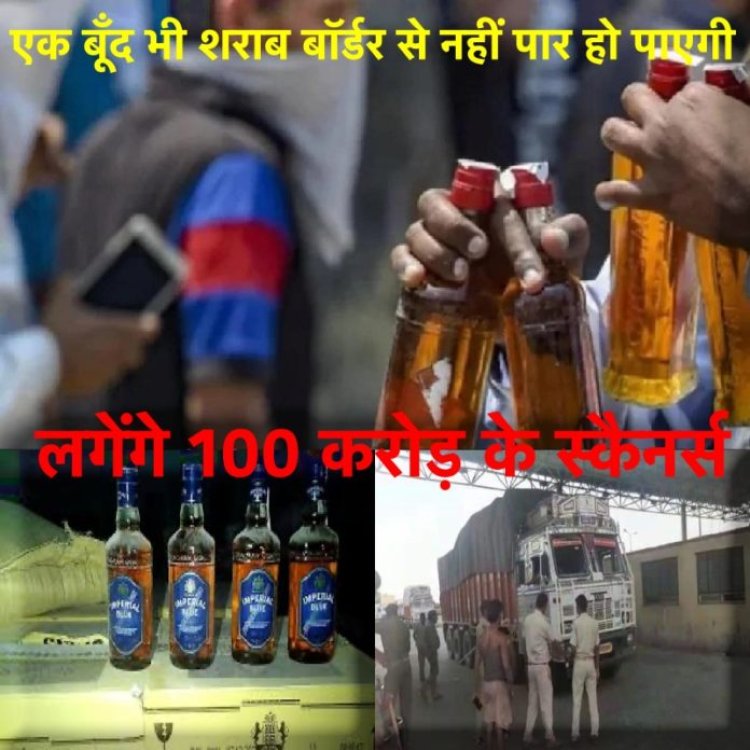 अब एक बूँद भी शराब बॉर्डर से नहीं निकल पाएगी, लगेंगे 100 करोड़ के स्कैनर्स